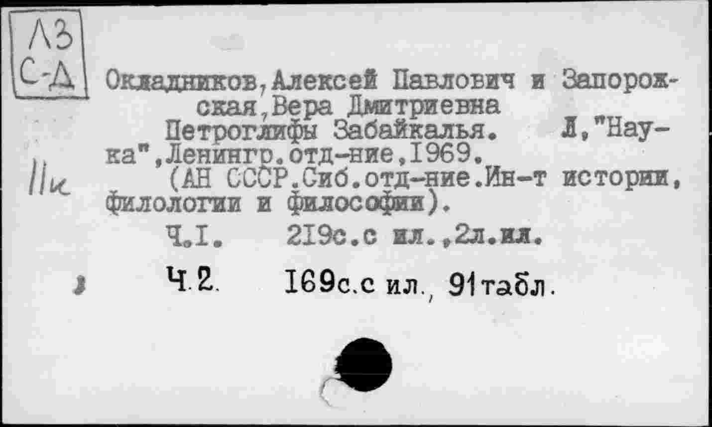 ﻿Окладников 7 Алексей Павлович и Запорожская, Вера Дмитриевна
Петроглифы Забайкалья, Л,"Нау-
ка’* Денингр. отд-ние,1969.
(АН СССР.Сиб.отд-ние.Ин-т истории, филологии и философии).
Ч„1.	219с.с ил.,2л.ил.
4.2.	169с.с ил.; 91табл.